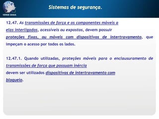 12.47. As transmissões de força e os componentes móveis a
elas interligados, acessíveis ou expostos, devem possuir
proteções fixas, ou móveis com dispositivos de intertravamento, que
impeçam o acesso por todos os lados.
12.47.1. Quando utilizadas, proteções móveis para o enclausuramento de
transmissões de força que possuam inércia
devem ser utilizados dispositivos de intertravamento com
bloqueio.
Sistemas de segurança.
 