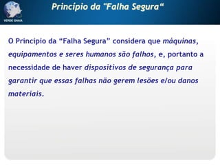 O Princípio da “Falha Segura” considera que máquinas,
equipamentos e seres humanos são falhos, e, portanto a
necessidade de haver dispositivos de segurança para
garantir que essas falhas não gerem lesões e/ou danos
materiais.
Princípio da "Falha Segura“
 