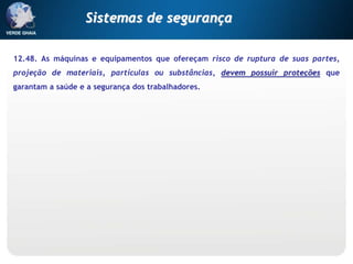 12.48. As máquinas e equipamentos que ofereçam risco de ruptura de suas partes,
projeção de materiais, partículas ou substâncias, devem possuir proteções que
garantam a saúde e a segurança dos trabalhadores.
Sistemas de segurança
 