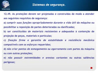 12.49. As proteções devem ser projetadas e construídas de modo a atender
aos seguintes requisitos de segurança:
a) cumprir suas funções apropriadamente durante a vida útil da máquina ou
possibilitar a reposição de partes deterioradas ou danificadas;
b) ser constituídas de materiais resistentes e adequados à contenção de
projeção de peças, materiais e partículas;
c) fixação firme e garantia de estabilidade e resistência mecânica
compatíveis com os esforços requeridos;
d) não criar pontos de esmagamento ou agarramento com partes da máquina
ou com outras proteções;
e) não possuir extremidades e arestas cortantes ou outras saliências
perigosas;
Sistemas de segurança.
 