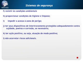 f) resistir às condições ambientais
h) proporcionar condições de higiene e limpeza;
i) impedir o acesso à zona de perigo;
j) ter seus dispositivos de intertravamento protegidos adequadamente contra
sujidade, poeiras e corrosão, se necessário;
k) ter ação positiva, ou seja, atuação de modo positivo;
l) não acarretar riscos adicionais.
Sistemas de segurança
 