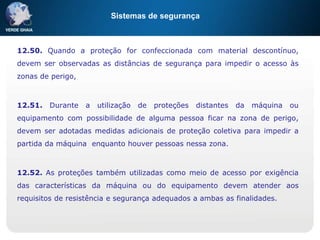 Sistemas de segurança
12.50. Quando a proteção for confeccionada com material descontínuo,
devem ser observadas as distâncias de segurança para impedir o acesso às
zonas de perigo,
12.51. Durante a utilização de proteções distantes da máquina ou
equipamento com possibilidade de alguma pessoa ficar na zona de perigo,
devem ser adotadas medidas adicionais de proteção coletiva para impedir a
partida da máquina enquanto houver pessoas nessa zona.
12.52. As proteções também utilizadas como meio de acesso por exigência
das características da máquina ou do equipamento devem atender aos
requisitos de resistência e segurança adequados a ambas as finalidades.
 