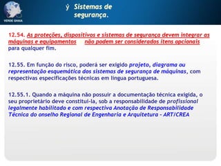12.54. As proteções, dispositivos e sistemas de segurança devem integrar as
máquinas e equipamentos, e não podem ser considerados itens opcionais
para qualquer fim.
12.55. Em função do risco, poderá ser exigido projeto, diagrama ou
representação esquemática dos sistemas de segurança de máquinas, com
respectivas especificações técnicas em língua portuguesa.
12.55.1. Quando a máquina não possuir a documentação técnica exigida, o
seu proprietário deve constituí-la, sob a responsabilidade de profissional
legalmente habilitado e com respectiva Anotação de Responsabilidade
Técnica do onselho Regional de Engenharia e Arquitetura – ART/CREA.
ý Sistemas de
segurança.
 