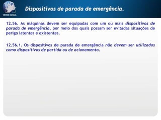 12.56. As máquinas devem ser equipadas com um ou mais dispositivos de
parada de emergência, por meio dos quais possam ser evitadas situações de
perigo latentes e existentes.
12.56.1. Os dispositivos de parada de emergência não devem ser utilizados
como dispositivos de partida ou de acionamento.
Dispositivos de parada de emergência.
 