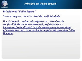 Princípio da "Falha Segura"
Sistema seguro com alto nível de confiabilidade
Um sistema é considerado seguro com alto nível de
confiabilidade quando o mesmo é projetado com a
incorporação de dispositivos de segurança que protejam
eficazmente contra a ocorrência de falha técnica e/ou falha
Humana.
Princípio da "Falha Segura"
 