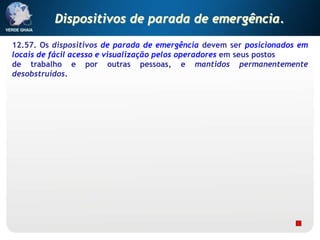 12.57. Os dispositivos de parada de emergência devem ser posicionados em
locais de fácil acesso e visualização pelos operadores em seus postos
de trabalho e por outras pessoas, e mantidos permanentemente
desobstruídos.
Dispositivos de parada de emergência.
 