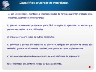 a) ser selecionados, montados e interconectados de forma a suportar proteção ou a
sistemas automáticos de segurança;
b) possuir acionadores projetados para fácil atuação do operador ou outros que
possam necessitar da sua utilização;
c) prevalecer sobre todos os outros comandos;
d) provocar a parada da operação ou processo perigoso em período de tempo tão
reduzido quanto tecnicamente possível, sem provocar riscos suplementares;
e) ser mantidos sob monitoramento por meio de sistemas de segurança;
f) ser mantidos em perfeito estado de funcionamento.
Dispositivos de parada de emergência.
 