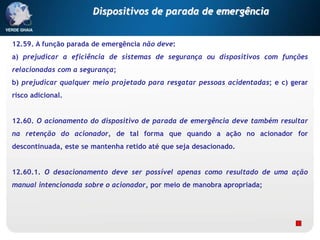 12.59. A função parada de emergência não deve:
a) prejudicar a eficiência de sistemas de segurança ou dispositivos com funções
relacionadas com a segurança;
b) prejudicar qualquer meio projetado para resgatar pessoas acidentadas; e c) gerar
risco adicional.
12.60. O acionamento do dispositivo de parada de emergência deve também resultar
na retenção do acionador, de tal forma que quando a ação no acionador for
descontinuada, este se mantenha retido até que seja desacionado.
12.60.1. O desacionamento deve ser possível apenas como resultado de uma ação
manual intencionada sobre o acionador, por meio de manobra apropriada;
Dispositivos de parada de emergência
 