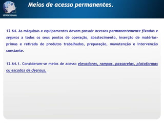 12.64. As máquinas e equipamentos devem possuir acessos permanentemente fixados e
seguros a todos os seus pontos de operação, abastecimento, inserção de matérias-
primas e retirada de produtos trabalhados, preparação, manutenção e intervenção
constante.
12.64.1. Consideram-se meios de acesso elevadores, rampas, passarelas, plataformas
ou escadas de degraus.
Meios de acesso permanentes.
 