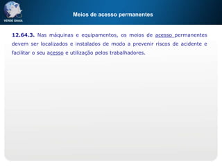 Meios de acesso permanentes
12.64.3. Nas máquinas e equipamentos, os meios de acesso permanentes
devem ser localizados e instalados de modo a prevenir riscos de acidente e
facilitar o seu acesso e utilização pelos trabalhadores.
 