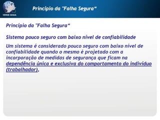 Princípio da "Falha Segura“
Sistema pouco seguro com baixo nível de confiabilidade
Um sistema é considerado pouco seguro com baixo nível de
confiabilidade quando o mesmo é projetado com a
incorporação de medidas de segurança que ficam na
dependência única e exclusiva do comportamento do indivíduo
(trabalhador),
Princípio da "Falha Segura“
 