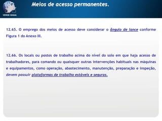 12.65. O emprego dos meios de acesso deve considerar o ângulo de lance conforme
Figura 1 do Anexo III.
12.66. Os locais ou postos de trabalho acima do nível do solo em que haja acesso de
trabalhadores, para comando ou quaisquer outras intervenções habituais nas máquinas
e equipamentos, como operação, abastecimento, manutenção, preparação e inspeção,
devem possuir plataformas de trabalho estáveis e seguras.
Meios de acesso permanentes.
 
