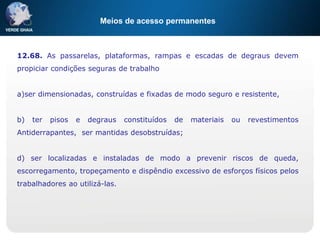 Meios de acesso permanentes
12.68. As passarelas, plataformas, rampas e escadas de degraus devem
propiciar condições seguras de trabalho
a)ser dimensionadas, construídas e fixadas de modo seguro e resistente,
b) ter pisos e degraus constituídos de materiais ou revestimentos
Antiderrapantes, ser mantidas desobstruídas;
d) ser localizadas e instaladas de modo a prevenir riscos de queda,
escorregamento, tropeçamento e dispêndio excessivo de esforços físicos pelos
trabalhadores ao utilizá-las.
 