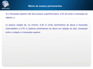 Meios de acesso permanentes
d) o travessão superior não deve possuir superfície plana, a fim de evitar a colocação de
objetos; e
e) possuir rodapé de, no mínimo, 0,20 m (vinte centímetros) de altura e travessão
intermediário a 0,70 m (setenta centímetros) de altura em relação ao piso, localizado
entre o rodapé e o travessão superior.
 
