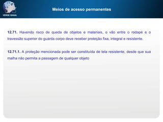 Meios de acesso permanentes
12.71. Havendo risco de queda de objetos e materiais, o vão entre o rodapé e o
travessão superior do guarda corpo deve receber proteção fixa, integral e resistente.
12.71.1. A proteção mencionada pode ser constituída de tela resistente, desde que sua
malha não permita a passagem de qualquer objeto
 