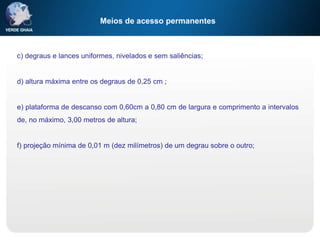 Meios de acesso permanentes
c) degraus e lances uniformes, nivelados e sem saliências;
d) altura máxima entre os degraus de 0,25 cm ;
e) plataforma de descanso com 0,60cm a 0,80 cm de largura e comprimento a intervalos
de, no máximo, 3,00 metros de altura;
f) projeção mínima de 0,01 m (dez milímetros) de um degrau sobre o outro;
 