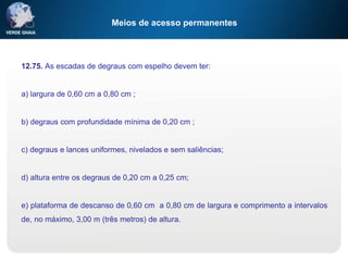 Meios de acesso permanentes
12.75. As escadas de degraus com espelho devem ter:
a) largura de 0,60 cm a 0,80 cm ;
b) degraus com profundidade mínima de 0,20 cm ;
c) degraus e lances uniformes, nivelados e sem saliências;
d) altura entre os degraus de 0,20 cm a 0,25 cm;
e) plataforma de descanso de 0,60 cm a 0,80 cm de largura e comprimento a intervalos
de, no máximo, 3,00 m (três metros) de altura.
 