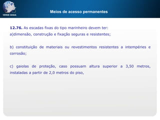Meios de acesso permanentes
12.76. As escadas fixas do tipo marinheiro devem ter:
a)dimensão, construção e fixação seguras e resistentes;
b) constituição de materiais ou revestimentos resistentes a intempéries e
corrosão;
c) gaiolas de proteção, caso possuam altura superior a 3,50 metros,
instaladas a partir de 2,0 metros do piso,
 