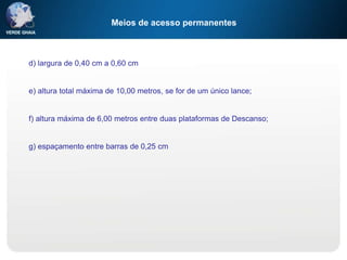 Meios de acesso permanentes
d) largura de 0,40 cm a 0,60 cm
e) altura total máxima de 10,00 metros, se for de um único lance;
f) altura máxima de 6,00 metros entre duas plataformas de Descanso;
g) espaçamento entre barras de 0,25 cm
 