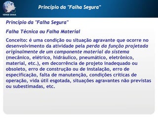 Princípio da "Falha Segura"
Falha Técnica ou Falha Material
Conceito: é uma condição ou situação agravante que ocorre no
desenvolvimento da atividade pela perda da função projetada
originalmente de um componente material do sistema
(mecânico, elétrico, hidráulico, pneumático, eletrônico,
material, etc.), em decorrência de projeto inadequado ou
obsoleto, erro de construção ou de instalação, erro de
especificação, falta de manutenção, condições críticas de
operação, vida útil esgotada, situações agravantes não previstas
ou subestimadas, etc.
Princípio da "Falha Segura"
 