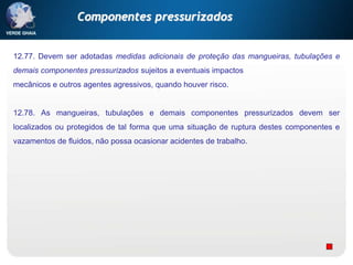 12.77. Devem ser adotadas medidas adicionais de proteção das mangueiras, tubulações e
demais componentes pressurizados sujeitos a eventuais impactos
mecânicos e outros agentes agressivos, quando houver risco.
12.78. As mangueiras, tubulações e demais componentes pressurizados devem ser
localizados ou protegidos de tal forma que uma situação de ruptura destes componentes e
vazamentos de fluidos, não possa ocasionar acidentes de trabalho.
Componentes pressurizados
 