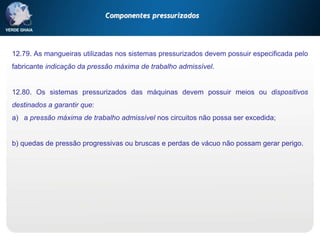 12.79. As mangueiras utilizadas nos sistemas pressurizados devem possuir especificada pelo
fabricante indicação da pressão máxima de trabalho admissível.
12.80. Os sistemas pressurizados das máquinas devem possuir meios ou dispositivos
destinados a garantir que:
a) a pressão máxima de trabalho admissível nos circuitos não possa ser excedida;
b) quedas de pressão progressivas ou bruscas e perdas de vácuo não possam gerar perigo.
Componentes pressurizados
 