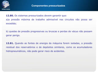 Componentes pressurizados
12.80. Os sistemas pressurizados devem garantir que:
a)a pressão máxima de trabalho admissível nos circuitos não possa ser
excedida;
b) quedas de pressão progressivas ou bruscas e perdas de vácuo não possam
gerar perigo.
12.81. Quando as fontes de energia da máquina forem isoladas, a pressão
residual dos reservatórios e de depósitos similares, como os acumuladores
hidropneumáticos, não pode gerar risco de acidentes.
 