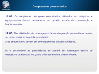 Componentes pressurizados
12.82. Os recipientes de gases comprimidos utilizados em máquinas e
equipamentos devem permanecer em perfeito estado de conservação e
funcionamento
12.83. Nas atividades de montagem e desmontagem de pneumáticos devem
ser observadas as seguintes condições:
a)os pneumáticos devem ser completamente despressurizados,
b) o enchimento de pneumáticos só poderá ser executado dentro de
dispositivo de clausura ou gaiola adequadamente dimensionada,
 