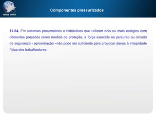 Componentes pressurizados
12.84. Em sistemas pneumáticos e hidráulicos que utilizam dois ou mais estágios com
diferentes pressões como medida de proteção, a força exercida no percurso ou circuito
de segurança - aproximação –não pode ser suficiente para provocar danos à integridade
física dos trabalhadores.
 