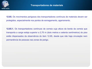 Transportadores de materiais
12.85. Os movimentos perigosos dos transportadores contínuos de materiais devem ser
protegidos, especialmente nos pontos de esmagamento, agarramento.
12.85.1. Os transportadores contínuos de correia cuja altura da borda da correia que
transporta a carga esteja superior a 2,70 m (dois metros e setenta centímetros) do piso
estão dispensados da observância do item 12.85, desde que não haja circulação nem
permanência de pessoas nas zonas de perigo.
 