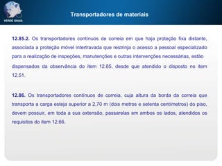 Transportadores de materiais
12.85.2. Os transportadores contínuos de correia em que haja proteção fixa distante,
associada a proteção móvel intertravada que restrinja o acesso a pessoal especializado
para a realização de inspeções, manutenções e outras intervenções necessárias, estão
dispensados da observância do item 12.85, desde que atendido o disposto no item
12.51.
12.86. Os transportadores contínuos de correia, cuja altura da borda da correia que
transporta a carga esteja superior a 2,70 m (dois metros e setenta centímetros) do piso,
devem possuir, em toda a sua extensão, passarelas em ambos os lados, atendidos os
requisitos do item 12.66.
 