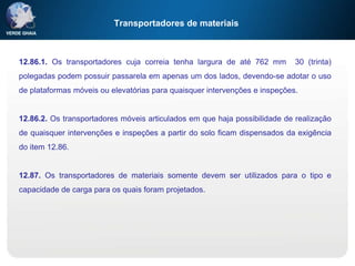 Transportadores de materiais
12.86.1. Os transportadores cuja correia tenha largura de até 762 mm 30 (trinta)
polegadas podem possuir passarela em apenas um dos lados, devendo-se adotar o uso
de plataformas móveis ou elevatórias para quaisquer intervenções e inspeções.
12.86.2. Os transportadores móveis articulados em que haja possibilidade de realização
de quaisquer intervenções e inspeções a partir do solo ficam dispensados da exigência
do item 12.86.
12.87. Os transportadores de materiais somente devem ser utilizados para o tipo e
capacidade de carga para os quais foram projetados.
 