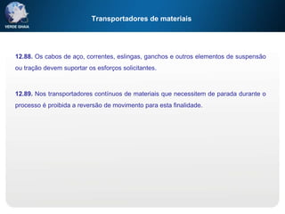 Transportadores de materiais
12.88. Os cabos de aço, correntes, eslingas, ganchos e outros elementos de suspensão
ou tração devem suportar os esforços solicitantes.
12.89. Nos transportadores contínuos de materiais que necessitem de parada durante o
processo é proibida a reversão de movimento para esta finalidade.
 