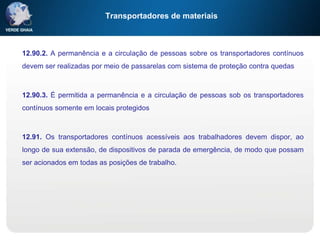 Transportadores de materiais
12.90.2. A permanência e a circulação de pessoas sobre os transportadores contínuos
devem ser realizadas por meio de passarelas com sistema de proteção contra quedas
12.90.3. É permitida a permanência e a circulação de pessoas sob os transportadores
contínuos somente em locais protegidos
12.91. Os transportadores contínuos acessíveis aos trabalhadores devem dispor, ao
longo de sua extensão, de dispositivos de parada de emergência, de modo que possam
ser acionados em todas as posições de trabalho.
 