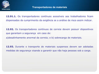 Transportadores de materiais
12.91.1. Os transportadores contínuos acessíveis aos trabalhadores ficam
dispensados do cumprimento da exigência se a análise de risco assim indicar.
12.92. Os transportadores contínuos de correia devem possuir dispositivos
que garantam a segurança em caso de:
a)desalinhamento anormal da correia; e b) sobrecarga de materiais.
12.93. Durante o transporte de materiais suspensos devem ser adotadas
medidas de segurança visando a garantir que não haja pessoas sob a carga.
 
