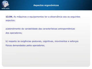 Aspectos ergonômicos
12.94. As máquinas e equipamentos ter a observância aos os seguintes
aspectos:
a)atendimento da variabilidade das características antropométricas
dos operadores;
b) respeito às exigências posturais, cognitivas, movimentos e esforços
físicos demandados pelos operadores;
 