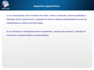 Aspectos ergonômicos
c) os componentes como monitores de vídeo, sinais e comandos, devem possibilitar a
interação clara e precisa com o operador de forma a reduzir possibilidades de erros de
interpretação ou retorno de informação;
d) os comandos e indicadores devem representar, sempre que possível, a direção do
movimento e demais efeitos correspondentes;
 