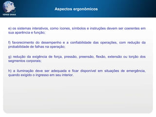 Aspectos ergonômicos
e) os sistemas interativos, como ícones, símbolos e instruções devem ser coerentes em
sua aparência e função;
f) favorecimento do desempenho e a confiabilidade das operações, com redução da
probabilidade de falhas na operação;
g) redução da exigência de força, pressão, preensão, flexão, extensão ou torção dos
segmentos corporais;
h) a iluminação deve ser adequada e ficar disponível em situações de emergência,
quando exigido o ingresso em seu interior.
 