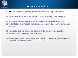 Aspectos ergonômicos
12.95. Os comandos devem ter observância aos seguintes itens:
a) localização e distância de forma a permitir manejo fácil e seguro;
b) instalação dos comandos mais utilizados em posições acessíveis
c) visibilidade, identificação e sinalização que permita serem distinguíveis
entre si;
d) instalação dos elementos de acionamento manual ou a pedal de
forma a facilitar a execução da manobra;
e) garantia de manobras seguras e rápidas e proteção de forma a evitar
movimentos involuntários.
 