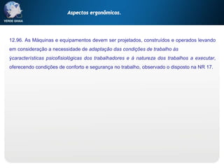 12.96. As Máquinas e equipamentos devem ser projetados, construídos e operados levando
em consideração a necessidade de adaptação das condições de trabalho às
ýcaracterísticas psicofisiológicas dos trabalhadores e à natureza dos trabalhos a executar,
oferecendo condições de conforto e segurança no trabalho, observado o disposto na NR 17.
Aspectos ergonômicos.
 