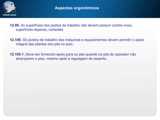 Aspectos ergonômicos
12.99. As superfícies dos postos de trabalho não devem possuir cantos vivos,
superfícies ásperas, cortantes
12.100. Os postos de trabalho das máquinas e equipamentos devem permitir o apoio
integral das plantas dos pés no piso.
12.100.1. Deve ser fornecido apoio para os pés quando os pés do operador não
alcançarem o piso, mesmo após a regulagem do assento.
 