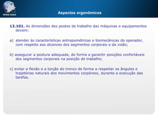 Aspectos ergonômicos
12.101. As dimensões dos postos de trabalho das máquinas e equipamentos
devem:
a) atender às características antropométricas e biomecânicas do operador,
com respeito aos alcances dos segmentos corporais e da visão;
b) assegurar a postura adequada, de forma a garantir posições confortáveis
dos segmentos corporais na posição de trabalho;
c) evitar a flexão e a torção do tronco de forma a respeitar os ângulos e
trajetórias naturais dos movimentos corpóreos, durante a execução das
tarefas.
 