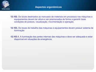 Aspectos ergonômicos
12.102. Os locais destinados ao manuseio de materiais em processos nas máquinas e
equipamentos devem ter altura e ser posicionados de forma a garantir boas
condições de postura, visualização, movimentação e operação.
12.103. Os locais de trabalho das máquinas e equipamentos devem possuir sistema de
iluminação
12.103.1. A iluminação das partes internas das máquinas e deve ser adequada e estar
disponível em situações de emergência,
 