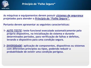 As máquinas e equipamentos devem possuir sistemas de segurança
projetados para atender o Princípio da “Falha Segura”.
Portanto devem apresentar as seguintes características:
1- AUTO TESTE: teste funcional executado automaticamente pelo
próprio dispositivo, na inicialização do sistema e durante
determinados períodos, para verificação de falhas e defeitos,
levando o dispositivo para uma condição segura.
2- DIVERSIDADE: aplicação de componentes, dispositivos ou sistemas
com diferentes princípios ou tipos, podendo reduzir a
probabilidade de existir uma condição perigosa.
Princípio da "Falha Segura“
 