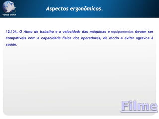 12.104. O ritmo de trabalho e a velocidade das máquinas e equipamentos devem ser
compatíveis com a capacidade física dos operadores, de modo a evitar agravos à
saúde.
Aspectos ergonômicos.
 