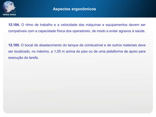 Aspectos ergonômicos
12.104. O ritmo de trabalho e a velocidade das máquinas e equipamentos devem ser
compatíveis com a capacidade física dos operadores, de modo a evitar agravos à saúde.
12.105. O bocal de abastecimento do tanque de combustível e de outros materiais deve
ser localizado, no máximo, a 1,50 m acima do piso ou de uma plataforma de apoio para
execução da tarefa.
 