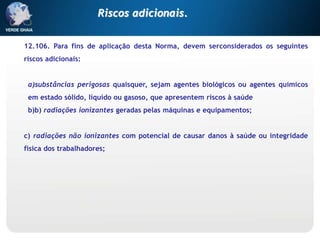 12.106. Para fins de aplicação desta Norma, devem serconsiderados os seguintes
riscos adicionais:
a)substâncias perigosas quaisquer, sejam agentes biológicos ou agentes químicos
em estado sólido, líquido ou gasoso, que apresentem riscos à saúde
b)b) radiações ionizantes geradas pelas máquinas e equipamentos;
c) radiações não ionizantes com potencial de causar danos à saúde ou integridade
física dos trabalhadores;
Riscos adicionais.
 