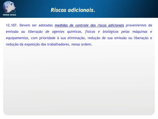 12.107. Devem ser adotadas medidas de controle dos riscos adicionais provenientes da
emissão ou liberação de agentes químicos, físicos e biológicos pelas máquinas e
equipamentos, com prioridade à sua eliminação, redução de sua emissão ou liberação e
redução da exposição dos trabalhadores, nessa ordem.
Riscos adicionais.
 