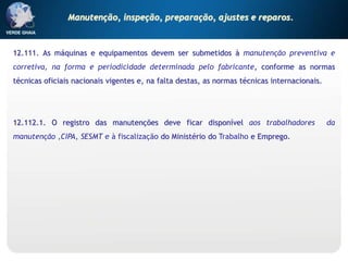 12.111. As máquinas e equipamentos devem ser submetidos à manutenção preventiva e
corretiva, na forma e periodicidade determinada pelo fabricante, conforme as normas
técnicas oficiais nacionais vigentes e, na falta destas, as normas técnicas internacionais.
12.112.1. O registro das manutenções deve ficar disponível aos trabalhadores da
manutenção ,CIPA, SESMT e à fiscalização do Ministério do Trabalho e Emprego.
Manutenção, inspeção, preparação, ajustes e reparos.
 