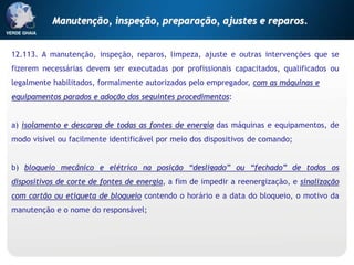 12.113. A manutenção, inspeção, reparos, limpeza, ajuste e outras intervenções que se
fizerem necessárias devem ser executadas por profissionais capacitados, qualificados ou
legalmente habilitados, formalmente autorizados pelo empregador, com as máquinas e
equipamentos parados e adoção dos seguintes procedimentos:
a) isolamento e descarga de todas as fontes de energia das máquinas e equipamentos, de
modo visível ou facilmente identificável por meio dos dispositivos de comando;
b) bloqueio mecânico e elétrico na posição “desligado” ou “fechado” de todos os
dispositivos de corte de fontes de energia, a fim de impedir a reenergização, e sinalização
com cartão ou etiqueta de bloqueio contendo o horário e a data do bloqueio, o motivo da
manutenção e o nome do responsável;
Manutenção, inspeção, preparação, ajustes e reparos.
 